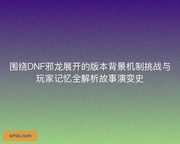 围绕DNF邪龙展开的版本背景机制挑战与玩家记忆全解析故事演变史
