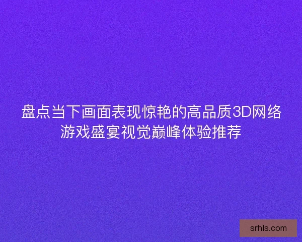 盘点当下画面表现惊艳的高品质3D网络游戏盛宴视觉巅峰体验推荐