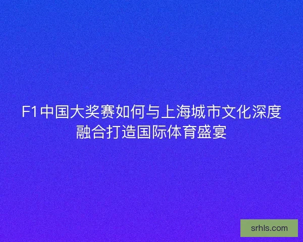 F1中国大奖赛如何与上海城市文化深度融合打造国际体育盛宴