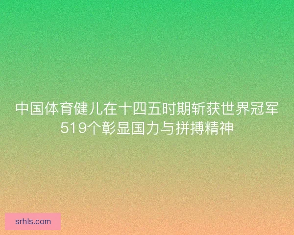中国体育健儿在十四五时期斩获世界冠军519个彰显国力与拼搏精神