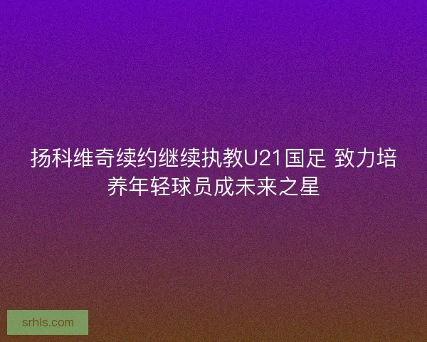 扬科维奇续约继续执教U21国足 致力培养年轻球员成未来之星