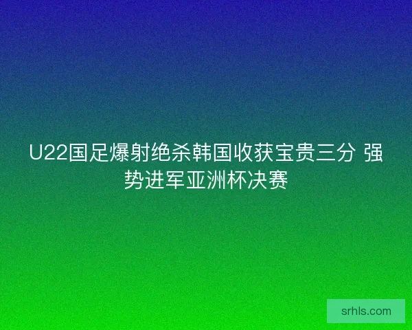 U22国足爆射绝杀韩国收获宝贵三分 强势进军亚洲杯决赛