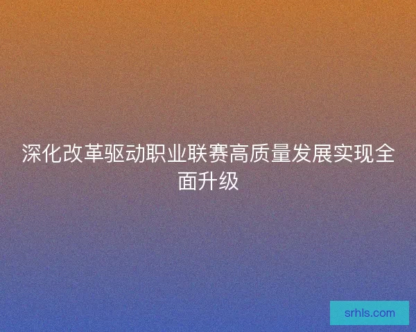 深化改革驱动职业联赛高质量发展实现全面升级