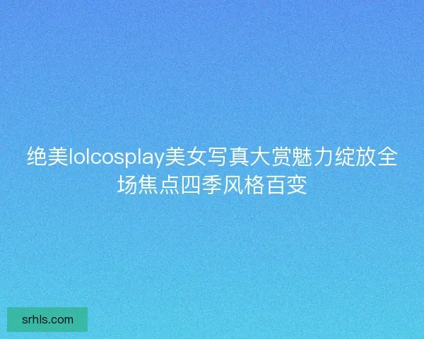绝美lolcosplay美女写真大赏魅力绽放全场焦点四季风格百变