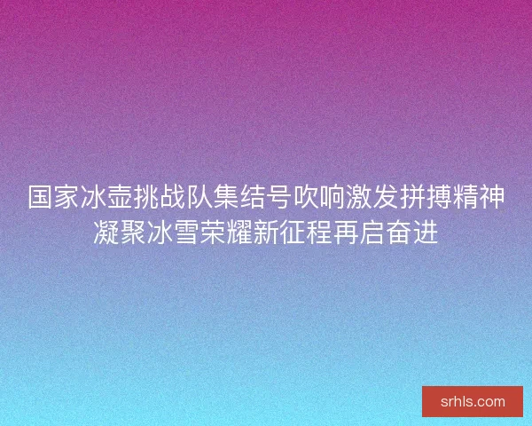 国家冰壶挑战队集结号吹响激发拼搏精神凝聚冰雪荣耀新征程再启奋进