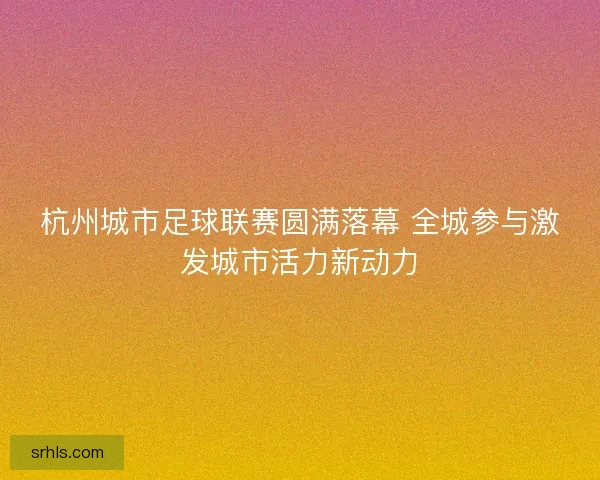 杭州城市足球联赛圆满落幕 全城参与激发城市活力新动力