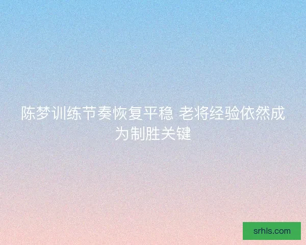 陈梦训练节奏恢复平稳 老将经验依然成为制胜关键