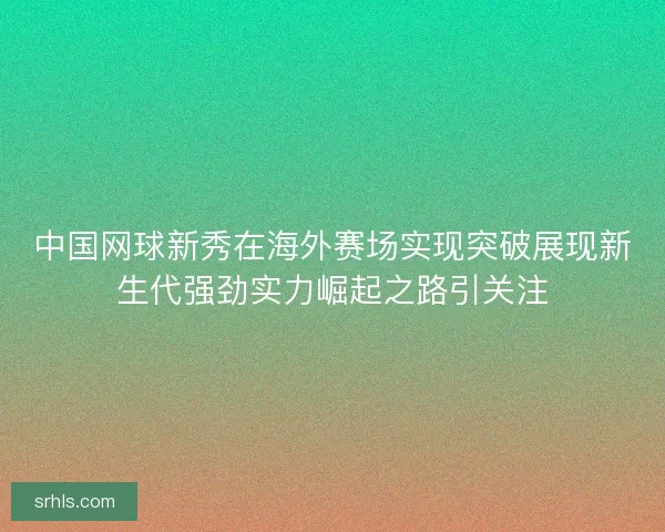 中国网球新秀在海外赛场实现突破展现新生代强劲实力崛起之路引关注